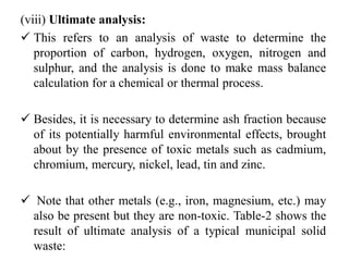 (viii) Ultimate analysis:
 This refers to an analysis of waste to determine the
proportion of carbon, hydrogen, oxygen, nitrogen and
sulphur, and the analysis is done to make mass balance
calculation for a chemical or thermal process.
 Besides, it is necessary to determine ash fraction because
of its potentially harmful environmental effects, brought
about by the presence of toxic metals such as cadmium,
chromium, mercury, nickel, lead, tin and zinc.
 Note that other metals (e.g., iron, magnesium, etc.) may
also be present but they are non-toxic. Table-2 shows the
result of ultimate analysis of a typical municipal solid
waste:
 