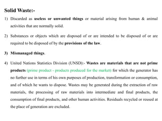 Solid Waste:-
1) Discarded as useless or unwanted things or material arising from human & animal
activities that are normally solid.
2) Substances or objects which are disposed of or are intended to be disposed of or are
required to be disposed of by the provisions of the law.
3) Mismanaged things.
4) United Nations Statistics Division (UNSD):- Wastes are materials that are not prime
products (prime product - products produced for the market) for which the generator has
no further use in terms of his own purposes of production, transformation or consumption,
and of which he wants to dispose. Wastes may be generated during the extraction of raw
materials, the processing of raw materials into intermediate and final products, the
consumption of final products, and other human activities. Residuals recycled or reused at
the place of generation are excluded.
 