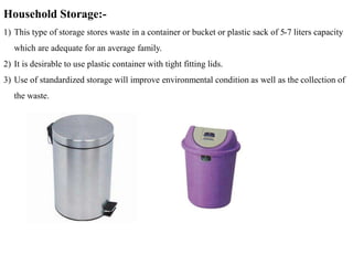 Household Storage:-
1) This type of storage stores waste in a container or bucket or plastic sack of 5-7 liters capacity
which are adequate for an average family.
2) It is desirable to use plastic container with tight fitting lids.
3) Use of standardized storage will improve environmental condition as well as the collection of
the waste.
 