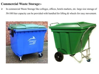 Commercial Waste Storage:-
 In commercial Waste Storage like colleges, offices, hotels markets, etc. large size storage of
50-100 liter capacity can be provided with handled for lifting & wheels for easy movement.
 