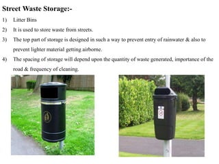 Street Waste Storage:-
1) Litter Bins
2) It is used to store waste from streets.
3) The top part of storage is designed in such a way to prevent entry of rainwater & also to
prevent lighter material getting airborne.
4) The spacing of storage will depend upon the quantity of waste generated, importance of the
road & frequency of cleaning.
 