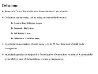 Collection:-
 Removal of waste from individual houses is termed as collection.
 Collection can be carried out by using various methods such as:
1) House to House Collection System
2) Community Bin System.
3) Bell Ringing System.
4) Collection of Waste from Street.
 Expenditure on collection of solid waste is 45 to 75 % of total cost of solid waste
management.
 Municipal agencies are responsible for collection of waste from residential & commercial
areas while in case of industrial area owners are responsible.
 