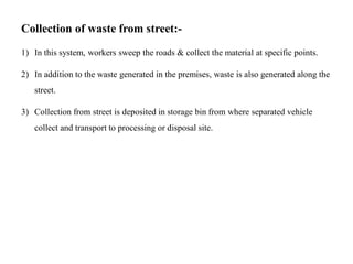 Collection of waste from street:-
1) In this system, workers sweep the roads & collect the material at specific points.
2) In addition to the waste generated in the premises, waste is also generated along the
street.
3) Collection from street is deposited in storage bin from where separated vehicle
collect and transport to processing or disposal site.
 