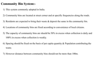 Community Bin System:-
1) This system commonly adopted in India.
2) Community bins are located at street corner and at specific frequencies along the roads.
3) Residents are expected to bring their waste & deposit the same in the community bin.
4) Locations of community bins are fixed according to convenience of local citizens.
5) The capacity of community bins are should be 50% in excess when collection is daily and
100% in excess when collection is weekly.
6) Spacing should be fixed on the basis of per capita quantity & Population contributing the
waste.
7) However distance between community bins should not be more than 100m.
 