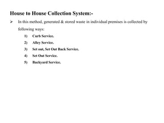 House to House Collection System:-
 In this method, generated & stored waste in individual premises is collected by
following ways:
1) Curb Service.
2) Alley Service.
3) Set out, Set Out Back Service.
4) Set Out Service.
5) Backyard Service.
 