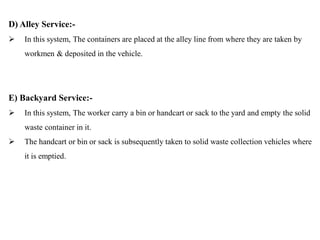 D) Alley Service:-
 In this system, The containers are placed at the alley line from where they are taken by
workmen & deposited in the vehicle.
E) Backyard Service:-
 In this system, The worker carry a bin or handcart or sack to the yard and empty the solid
waste container in it.
 The handcart or bin or sack is subsequently taken to solid waste collection vehicles where
it is emptied.
 