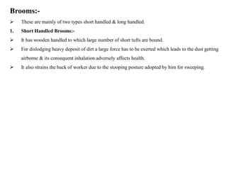 Brooms:-
 These are mainly of two types short handled & long handled.
1. Short Handled Brooms:-
 It has wooden handled to which large number of short tufts are bound.
 For dislodging heavy deposit of dirt a large force has to be exerted which leads to the dust getting
airborne & its consequent inhalation adversely affects health.
 It also strains the back of worker due to the stooping posture adopted by him for sweeping.
 