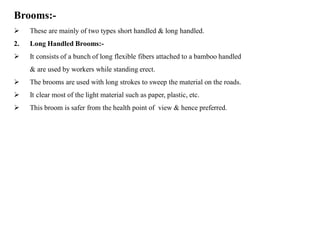 Brooms:-
 These are mainly of two types short handled & long handled.
2. Long Handled Brooms:-
 It consists of a bunch of long flexible fibers attached to a bamboo handled
& are used by workers while standing erect.
 The brooms are used with long strokes to sweep the material on the roads.
 It clear most of the light material such as paper, plastic, etc.
 This broom is safer from the health point of view & hence preferred.
 