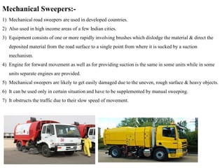 Mechanical Sweepers:-
1) Mechanical road sweepers are used in developed countries.
2) Also used in high income areas of a few Indian cities.
3) Equipment consists of one or more rapidly involving brushes which dislodge the material & direct the
deposited material from the road surface to a single point from where it is sucked by a suction
mechanism.
4) Engine for forward movement as well as for providing suction is the same in some units while in some
units separate engines are provided.
5) Mechanical sweepers are likely to get easily damaged due to the uneven, rough surface & heavy objects.
6) It can be used only in certain situation and have to be supplemented by manual sweeping.
7) It obstructs the traffic due to their slow speed of movement.
 