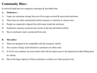 Community Bins:-
It can be divided into two categories stationary & moveable bins.
A. Stationary:-
1) Large size stationary storage bins are of two types covered & uncovered enclosure.
2) These bins are often constructed in brick masonry or concrete to various sizes.
3) People are expected to deposit the solid waste inside the enclosure.
4) Sometimes masonry enclosure have roofs on the top and shutter infront.
5) Due to enclosure waste is protected from rain.
B. Moveable:-
1) These are designed to be compatible with the transport vehicle.
2) Two system of large sized wheel-less containers are often used.
3) 8-10 m3 size container are used which when full are taken away to the disposal site after lifting them
on vehicle.
4) Due to the large capacity of these containers a workers are often posted at site.
 