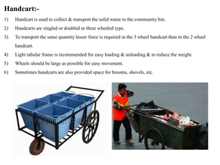 Handcart:-
1) Handcart is used to collect & transport the solid waste to the community bin.
2) Handcarts are singled or doubled or three wheeled type.
3) To transport the same quantity lesser force is required in the 3 wheel handcart than in the 2 wheel
handcart.
4) Light tabular frame is recommended for easy loading & unloading & to reduce the weight.
5) Wheels should be large as possible for easy movement.
6) Sometimes handcarts are also provided space for brooms, shovels, etc.
 
