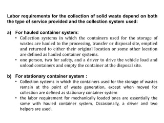 Labor requirements for the collection of solid waste depend on both
the type of service provided and the collection system used:
a) For hauled container system:
• Collection systems in which the containers used for the storage of
wastes are hauled to the processing, transfer or disposal site, emptied
and returned to either their original location or some other location
are defined as hauled container systems.
• one person, two for safety, and a driver to drive the vehicle load and
unload containers and empty the container at the disposal site.
b) For stationary container system :
• Collection systems in which the containers used for the storage of wastes
remain at the point of waste generation, except when moved for
collection are defined as stationary container system
• the labor requirement for mechanically loaded ones are essentially the
same with hauled container system. Occasionally, a driver and two
helpers are used.
 