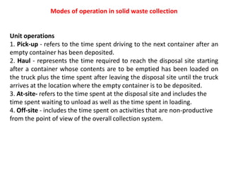 Modes of operation in solid waste collection
Unit operations
1. Pick-up - refers to the time spent driving to the next container after an
empty container has been deposited.
2. Haul - represents the time required to reach the disposal site starting
after a container whose contents are to be emptied has been loaded on
the truck plus the time spent after leaving the disposal site until the truck
arrives at the location where the empty container is to be deposited.
3. At-site- refers to the time spent at the disposal site and includes the
time spent waiting to unload as well as the time spent in loading.
4. Off-site - includes the time spent on activities that are non-productive
from the point of view of the overall collection system.
 