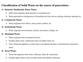 Classification of Solid Waste on the source of generation:-
1) Domestic/ Residential/ House Waste:
 Solid waste originates from domestic or residential area.
 Waste generated as consequences of household activities such as cooking, cleaning, repairing, etc.
2) Commercial Waste:
 Waste originates from offices, stores, hotels, markets, etc.
3) Institutional Waste:
 Waste originates from institutes, schools, universities, colleges, etc.
4) Municipal Waste:
 Waste originates from municipal activities.
 Includes street waste, commercial waste, & market waste, etc.
 Term commonly applied in a wider sense to incorporate domestic, institutional & commercial
waste.
5) Street Waste:
 Waste that originates from street, walkways, alleys & vacant areas.
 Includes paper, plastic, leaves & other matter discarded by road users.
 