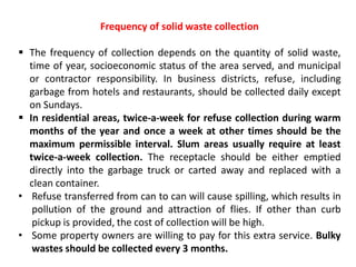 Frequency of solid waste collection
 The frequency of collection depends on the quantity of solid waste,
time of year, socioeconomic status of the area served, and municipal
or contractor responsibility. In business districts, refuse, including
garbage from hotels and restaurants, should be collected daily except
on Sundays.
 In residential areas, twice-a-week for refuse collection during warm
months of the year and once a week at other times should be the
maximum permissible interval. Slum areas usually require at least
twice-a-week collection. The receptacle should be either emptied
directly into the garbage truck or carted away and replaced with a
clean container.
• Refuse transferred from can to can will cause spilling, which results in
pollution of the ground and attraction of flies. If other than curb
pickup is provided, the cost of collection will be high.
• Some property owners are willing to pay for this extra service. Bulky
wastes should be collected every 3 months.
 
