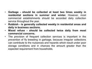 • Garbage - should be collected at least two times weekly in
residential sections in summer and winter. However, most
commercial establishments should be accorded daily collection
service throughout the year.
• Rubbish - is generally collected weekly in residential areas and
daily in business sections.
• Mixed refuse - should be collected twice daily from most
commercial concerns.
• The provision of frequent collection services is important in the
prevention of fly breeding in garbage, because irregular collections
can contribute to the nuisances and hazards which result under poor
storage conditions and in chances the amount greater than the
expected requirement from households.
 