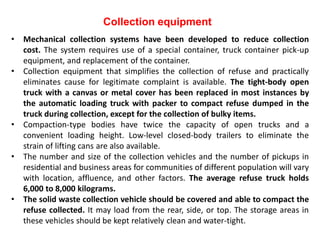 Collection equipment
• Mechanical collection systems have been developed to reduce collection
cost. The system requires use of a special container, truck container pick-up
equipment, and replacement of the container.
• Collection equipment that simplifies the collection of refuse and practically
eliminates cause for legitimate complaint is available. The tight-body open
truck with a canvas or metal cover has been replaced in most instances by
the automatic loading truck with packer to compact refuse dumped in the
truck during collection, except for the collection of bulky items.
• Compaction-type bodies have twice the capacity of open trucks and a
convenient loading height. Low-level closed-body trailers to eliminate the
strain of lifting cans are also available.
• The number and size of the collection vehicles and the number of pickups in
residential and business areas for communities of different population will vary
with location, affluence, and other factors. The average refuse truck holds
6,000 to 8,000 kilograms.
• The solid waste collection vehicle should be covered and able to compact the
refuse collected. It may load from the rear, side, or top. The storage areas in
these vehicles should be kept relatively clean and water-tight.
 