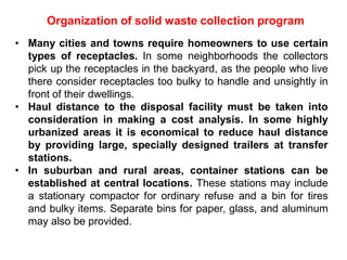Organization of solid waste collection program
• Many cities and towns require homeowners to use certain
types of receptacles. In some neighborhoods the collectors
pick up the receptacles in the backyard, as the people who live
there consider receptacles too bulky to handle and unsightly in
front of their dwellings.
• Haul distance to the disposal facility must be taken into
consideration in making a cost analysis. In some highly
urbanized areas it is economical to reduce haul distance
by providing large, specially designed trailers at transfer
stations.
• In suburban and rural areas, container stations can be
established at central locations. These stations may include
a stationary compactor for ordinary refuse and a bin for tires
and bulky items. Separate bins for paper, glass, and aluminum
may also be provided.
 