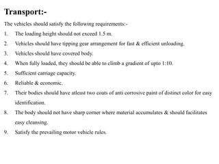 Transport:-
The vehicles should satisfy the following requirements:-
1. The loading height should not exceed 1.5 m.
2. Vehicles should have tipping gear arrangement for fast & efficient unloading.
3. Vehicles should have covered body.
4. When fully loaded, they should be able to climb a gradient of upto 1:10.
5. Sufficient carriage capacity.
6. Reliable & economic.
7. Their bodies should have atleast two coats of anti corrosive paint of distinct color for easy
identification.
8. The body should not have sharp corner where material accumulates & should facilitates
easy cleansing.
9. Satisfy the prevailing motor vehicle rules.
 