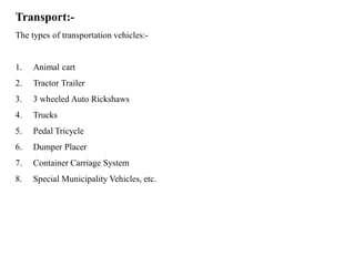 Transport:-
The types of transportation vehicles:-
1. Animal cart
2. Tractor Trailer
3. 3 wheeled Auto Rickshaws
4. Trucks
5. Pedal Tricycle
6. Dumper Placer
7. Container Carriage System
8. Special Municipality Vehicles, etc.
 