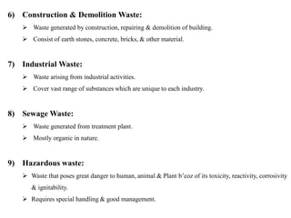 6) Construction & Demolition Waste:
 Waste generated by construction, repairing & demolition of building.
 Consist of earth stones, concrete, bricks, & other material.
7) Industrial Waste:
 Waste arising from industrial activities.
 Cover vast range of substances which are unique to each industry.
8) Sewage Waste:
 Waste generated from treatment plant.
 Mostly organic in nature.
9) Hazardous waste:
 Waste that poses great danger to human, animal & Plant b’coz of its toxicity, reactivity, corrosivity
& ignitability.
 Requires special handling & good management.
 