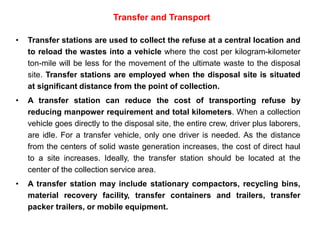 Transfer and Transport
• Transfer stations are used to collect the refuse at a central location and
to reload the wastes into a vehicle where the cost per kilogram-kilometer
ton-mile will be less for the movement of the ultimate waste to the disposal
site. Transfer stations are employed when the disposal site is situated
at significant distance from the point of collection.
• A transfer station can reduce the cost of transporting refuse by
reducing manpower requirement and total kilometers. When a collection
vehicle goes directly to the disposal site, the entire crew, driver plus laborers,
are idle. For a transfer vehicle, only one driver is needed. As the distance
from the centers of solid waste generation increases, the cost of direct haul
to a site increases. Ideally, the transfer station should be located at the
center of the collection service area.
• A transfer station may include stationary compactors, recycling bins,
material recovery facility, transfer containers and trailers, transfer
packer trailers, or mobile equipment.
 