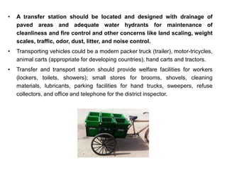 • A transfer station should be located and designed with drainage of
paved areas and adequate water hydrants for maintenance of
cleanliness and fire control and other concerns like land scaling, weight
scales, traffic, odor, dust, litter, and noise control.
• Transporting vehicles could be a modern packer truck (trailer), motor-tricycles,
animal carts (appropriate for developing countries), hand carts and tractors.
• Transfer and transport station should provide welfare facilities for workers
(lockers, toilets, showers); small stores for brooms, shovels, cleaning
materials, lubricants, parking facilities for hand trucks, sweepers, refuse
collectors, and office and telephone for the district inspector.
 