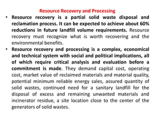 Resource Recovery and Processing
• Resource recovery is a partial solid waste disposal and
reclamation process. It can be expected to achieve about 60%
reductions in future landfill volume requirements. Resource
recovery must recognize what is worth recovering and the
environmental benefits.
• Resource recovery and processing is a complex, economical
and technical system with social and political implications, all
of which require critical analysis and evaluation before a
commitment is made. They demand capital cost, operating
cost, market value of reclaimed materials and material quality,
potential minimum reliable energy sales, assured quantity of
solid wastes, continued need for a sanitary landfill for the
disposal of excess and remaining unwanted materials and
incinerator residue, a site location close to the center of the
generators of solid wastes.
 