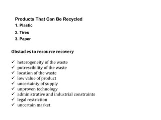 Products That Can Be Recycled
1. Plastic
2. Tires
3. Paper
Obstacles to resource recovery
 heterogeneity of the waste
 putrescibility of the waste
 location of the waste
 low value of product
 uncertainty of supply
 unproven technology
 administrative and industrial constraints
 legal restriction
 uncertain market
 