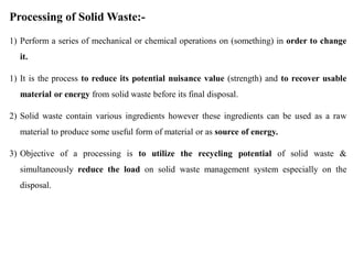 Processing of Solid Waste:-
1) Perform a series of mechanical or chemical operations on (something) in order to change
it.
1) It is the process to reduce its potential nuisance value (strength) and to recover usable
material or energy from solid waste before its final disposal.
2) Solid waste contain various ingredients however these ingredients can be used as a raw
material to produce some useful form of material or as source of energy.
3) Objective of a processing is to utilize the recycling potential of solid waste &
simultaneously reduce the load on solid waste management system especially on the
disposal.
 