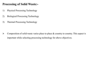 Processing of Solid Waste:-
1) Physical Processing Technology
2) Biological Processing Technology
3) Thermal Processing Technology
 Composition of solid waste varies place to place & country to country. This aspect is
important while selecting processing technology for above objectives.
 