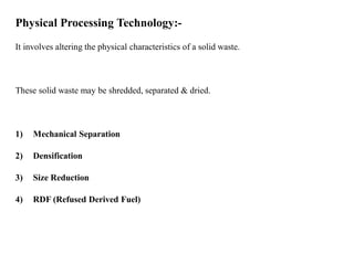 Physical Processing Technology:-
It involves altering the physical characteristics of a solid waste.
These solid waste may be shredded, separated & dried.
1) Mechanical Separation
2) Densification
3) Size Reduction
4) RDF (Refused Derived Fuel)
 