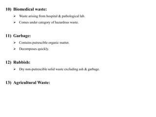 10) Biomedical waste:
 Waste arising from hospital & pathological lab.
 Comes under category of hazardous waste.
11) Garbage:
 Contains putrescible organic matter.
 Decomposes quickly.
12) Rubbish:
 Dry non-putrescible solid waste excluding ash & garbage.
13) Agricultural Waste:
 