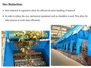 Size Reduction:
 Size reduction is required to allow for efficient & easier handling of material.
 In order to reduce the size, mechanical equipment such as shredders is used. This allow for
other process to work more efficiently.
 