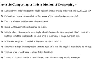 Aerobic Composting or Indore Method of Composting:-
1) During aerobic composting aerobic micro-organism oxidize organic compounds to CO2, NO2, & NO3.
2) Carbon from organic compounds is used as source of energy while nitrogen is recycled.
3) Due to exothermic reaction, temp. of the mass rises.
4) Indore Method, conventionally carried out in pits.
5) Initially a layer of coarse solid waste is placed at the bottom of a pit to a depth of 15 to 25 cm & then
night soil is put to a thickness of 5cm again layer of solid waste is placed over night soil.
6) In this way, a night soil is sandwiched between two layers of MSW.
7) Solid waste & night soils are place in alternate layers till it rises to a height of 30cm above the pit edge.
8) The final layer of solid waste is atleast 25 to 30 cm thick.
9) The top of deposited material is rounded off to avoid rain water entry into the mass or pit.
 