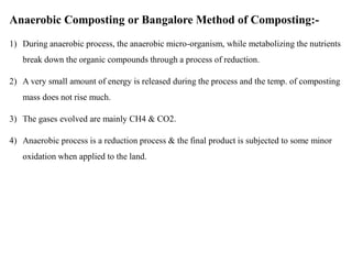 Anaerobic Composting or Bangalore Method of Composting:-
1) During anaerobic process, the anaerobic micro-organism, while metabolizing the nutrients
break down the organic compounds through a process of reduction.
2) A very small amount of energy is released during the process and the temp. of composting
mass does not rise much.
3) The gases evolved are mainly CH4 & CO2.
4) Anaerobic process is a reduction process & the final product is subjected to some minor
oxidation when applied to the land.
 