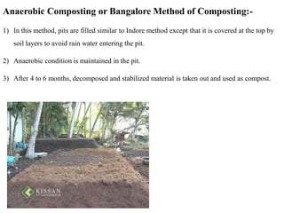 Anaerobic Composting or Bangalore Method of Composting:-
1) In this method, pits are filled similar to Indore method except that it is covered at the top by
soil layers to avoid rain water entering the pit.
2) Anaerobic condition is maintained in the pit.
3) After 4 to 6 months, decomposed and stabilized material is taken out and used as compost.
 
