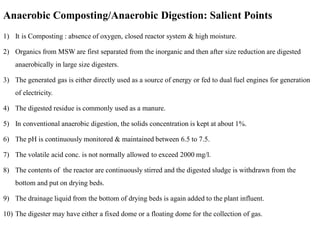 Anaerobic Composting/Anaerobic Digestion: Salient Points
1) It is Composting : absence of oxygen, closed reactor system & high moisture.
2) Organics from MSW are first separated from the inorganic and then after size reduction are digested
anaerobically in large size digesters.
3) The generated gas is either directly used as a source of energy or fed to dual fuel engines for generation
of electricity.
4) The digested residue is commonly used as a manure.
5) In conventional anaerobic digestion, the solids concentration is kept at about 1%.
6) The pH is continuously monitored & maintained between 6.5 to 7.5.
7) The volatile acid conc. is not normally allowed to exceed 2000 mg/l.
8) The contents of the reactor are continuously stirred and the digested sludge is withdrawn from the
bottom and put on drying beds.
9) The drainage liquid from the bottom of drying beds is again added to the plant influent.
10) The digester may have either a fixed dome or a floating dome for the collection of gas.
 