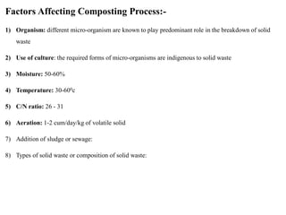 Factors Affecting Composting Process:-
1) Organism: different micro-organism are known to play predominant role in the breakdown of solid
waste
2) Use of culture: the required forms of micro-organisms are indigenous to solid waste
3) Moisture: 50-60%
4) Temperature: 30-600c
5) C/N ratio: 26 - 31
6) Aeration: 1-2 cum/day/kg of volatile solid
7) Addition of sludge or sewage:
8) Types of solid waste or composition of solid waste:
 