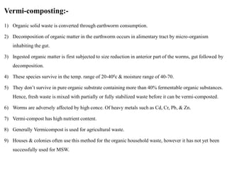 Vermi-composting:-
1) Organic solid waste is converted through earthworm consumption.
2) Decomposition of organic matter in the earthworm occurs in alimentary tract by micro-organism
inhabiting the gut.
3) Ingested organic matter is first subjected to size reduction in anterior part of the worms, gut followed by
decomposition.
4) These species survive in the temp. range of 20-400c & moisture range of 40-70.
5) They don’t survive in pure organic substrate containing more than 40% fermentable organic substances.
Hence, fresh waste is mixed with partially or fully stabilized waste before it can be vermi-composted.
6) Worms are adversely affected by high conce. Of heavy metals such as Cd, Cr, Pb, & Zn.
7) Vermi-compost has high nutrient content.
8) Generally Vermicompost is used for agricultural waste.
9) Houses & colonies often use this method for the organic household waste, however it has not yet been
successfully used for MSW.
 