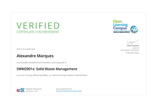 V E R I F I E D
CERTIFICATE of ACHIEVEMENT
This is to certify that
Alexandre Marques
successfully completed and received a passing grade in
SWM2001x: Solid Waste Management
a course of study offered by WBGx, an online learning initiative of World Bank.
SIMEON DJANKOV
DIRECTOR
DEVELOPMENT ECONOMICS
WORLD BANK GROUP
VERIFIED CERTIFICATE
Issued July 2, 2020
VALID CERTIFICATE ID
e081aba4744944b6b192e7d6023ba98a
 