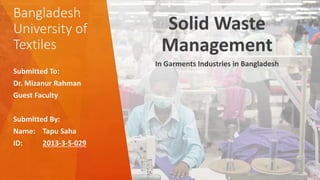 Bangladesh
University of
Textiles
Solid Waste
Management
In Garments Industries in Bangladesh
Submitted To:
Dr. Mizanur Rahman
Guest Faculty
Submitted By:
Name: Tapu Saha
ID: 2013-3-5-029
 