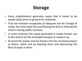 Storage
• Every establishment generates waste that it needs to be
stored safely prior to giving it for collection.
• If do not maintain receptacles of adequate size for storage of
waste, the solid waste lies overflowing the bins or littering the
streets causing public nuisance.
• In some instances the waste generated is simply thrown out
to the streets for the municipal sweeper to sweep it up.
• At worst the wastes may be thrown into the municipal sewers
or drains, which end up blocking them and obstructing the
flow of water in them.
 
