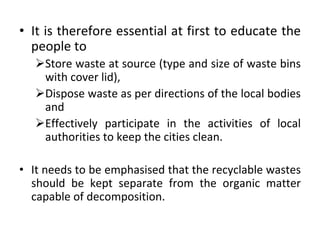 • It is therefore essential at first to educate the
people to
Store waste at source (type and size of waste bins
with cover lid),
Dispose waste as per directions of the local bodies
and
Effectively participate in the activities of local
authorities to keep the cities clean.
• It needs to be emphasised that the recyclable wastes
should be kept separate from the organic matter
capable of decomposition.
 