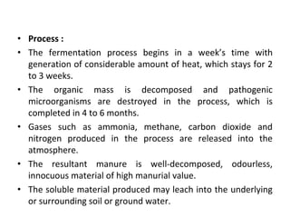 • Process :
• The fermentation process begins in a week’s time with
generation of considerable amount of heat, which stays for 2
to 3 weeks.
• The organic mass is decomposed and pathogenic
microorganisms are destroyed in the process, which is
completed in 4 to 6 months.
• Gases such as ammonia, methane, carbon dioxide and
nitrogen produced in the process are released into the
atmosphere.
• The resultant manure is well‐decomposed, odourless,
innocuous material of high manurial value.
• The soluble material produced may leach into the underlying
or surrounding soil or ground water.
 