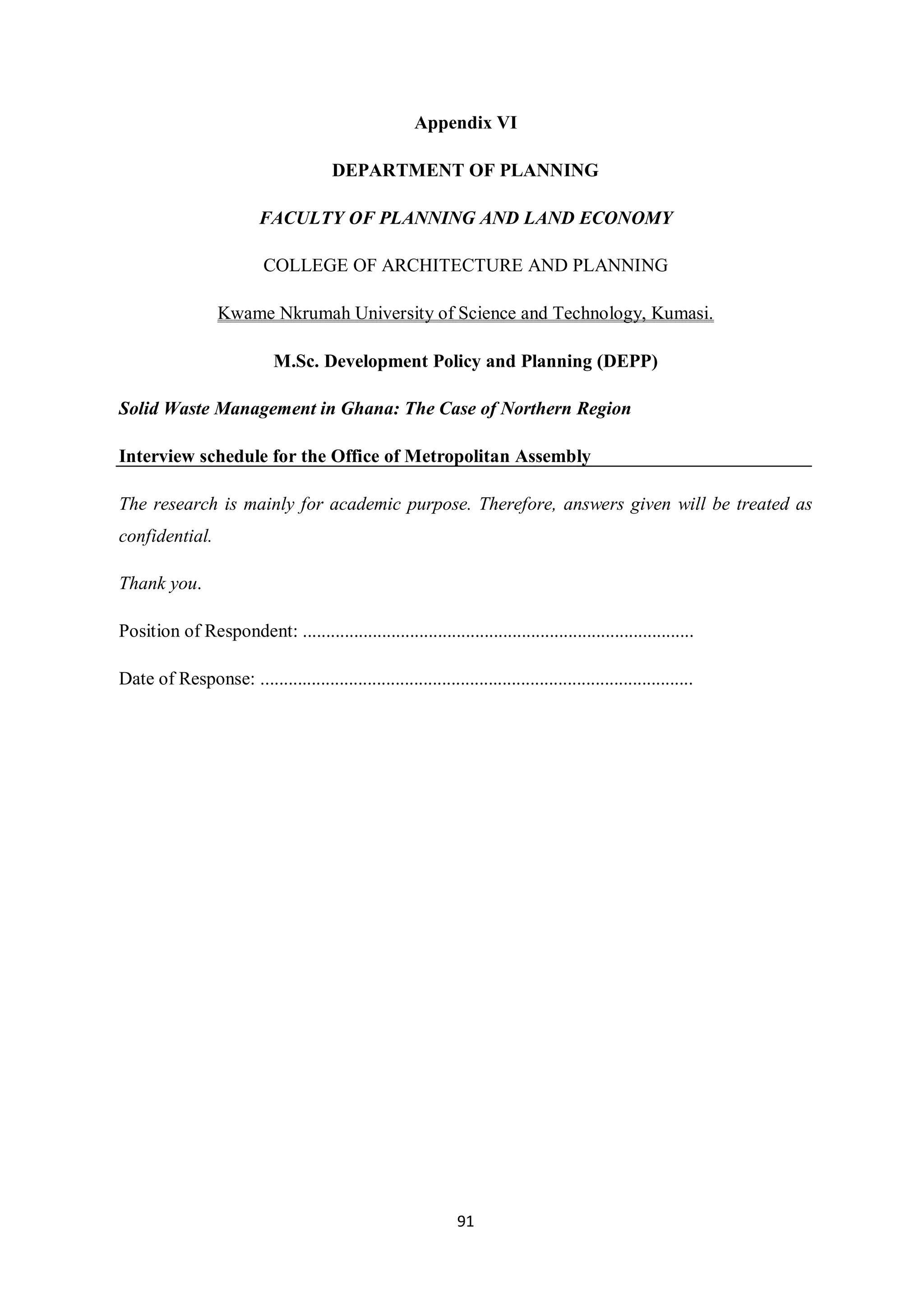 Appendix VI

                                         DEPARTMENT OF PLANNING

                           FACULTY OF PLANNING AND LAND ECONOMY

                           COLLEGE OF ARCHITECTURE AND PLANNING

                   Kwame Nkrumah University of Science and Technology, Kumasi.

                             M.Sc. Development Policy and Planning (DEPP)

Solid Waste Management in Ghana: The Case of Northern Region

Interview schedule for the Office of Metropolitan Assembly

The research is mainly for academic purpose. Therefore, answers given will be treated as
confidential.

Thank you.

Position of Respondent: ....................................................................................

Date of Response: .............................................................................................




                                                                 91
 