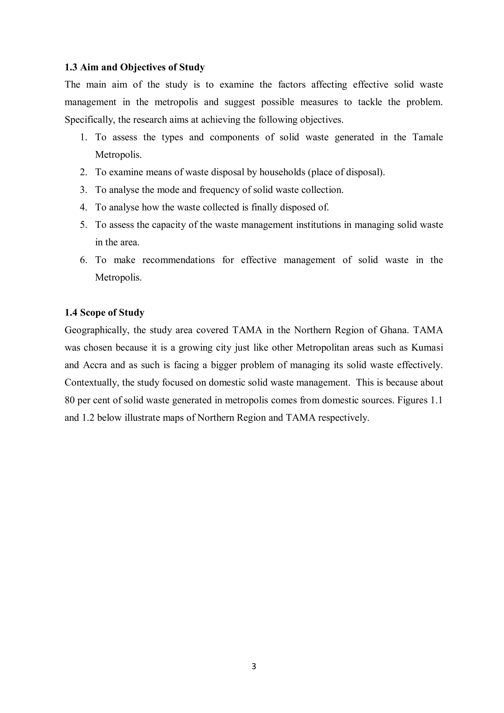 1.3 Aim and Objectives of Study
The main aim of the study is to examine the factors affecting effective solid waste
management in the metropolis and suggest possible measures to tackle the problem.
Specifically, the research aims at achieving the following objectives.
   1. To assess the types and components of solid waste generated in the Tamale
       Metropolis.
   2. To examine means of waste disposal by households (place of disposal).
   3. To analyse the mode and frequency of solid waste collection.
   4. To analyse how the waste collected is finally disposed of.
   5. To assess the capacity of the waste management institutions in managing solid waste
       in the area.
   6. To make recommendations for effective management of solid waste in the
       Metropolis.


1.4 Scope of Study
Geographically, the study area covered TAMA in the Northern Region of Ghana. TAMA
was chosen because it is a growing city just like other Metropolitan areas such as Kumasi
and Accra and as such is facing a bigger problem of managing its solid waste effectively.
Contextually, the study focused on domestic solid waste management. This is because about
80 per cent of solid waste generated in metropolis comes from domestic sources. Figures 1.1
and 1.2 below illustrate maps of Northern Region and TAMA respectively.




                                              3
 
