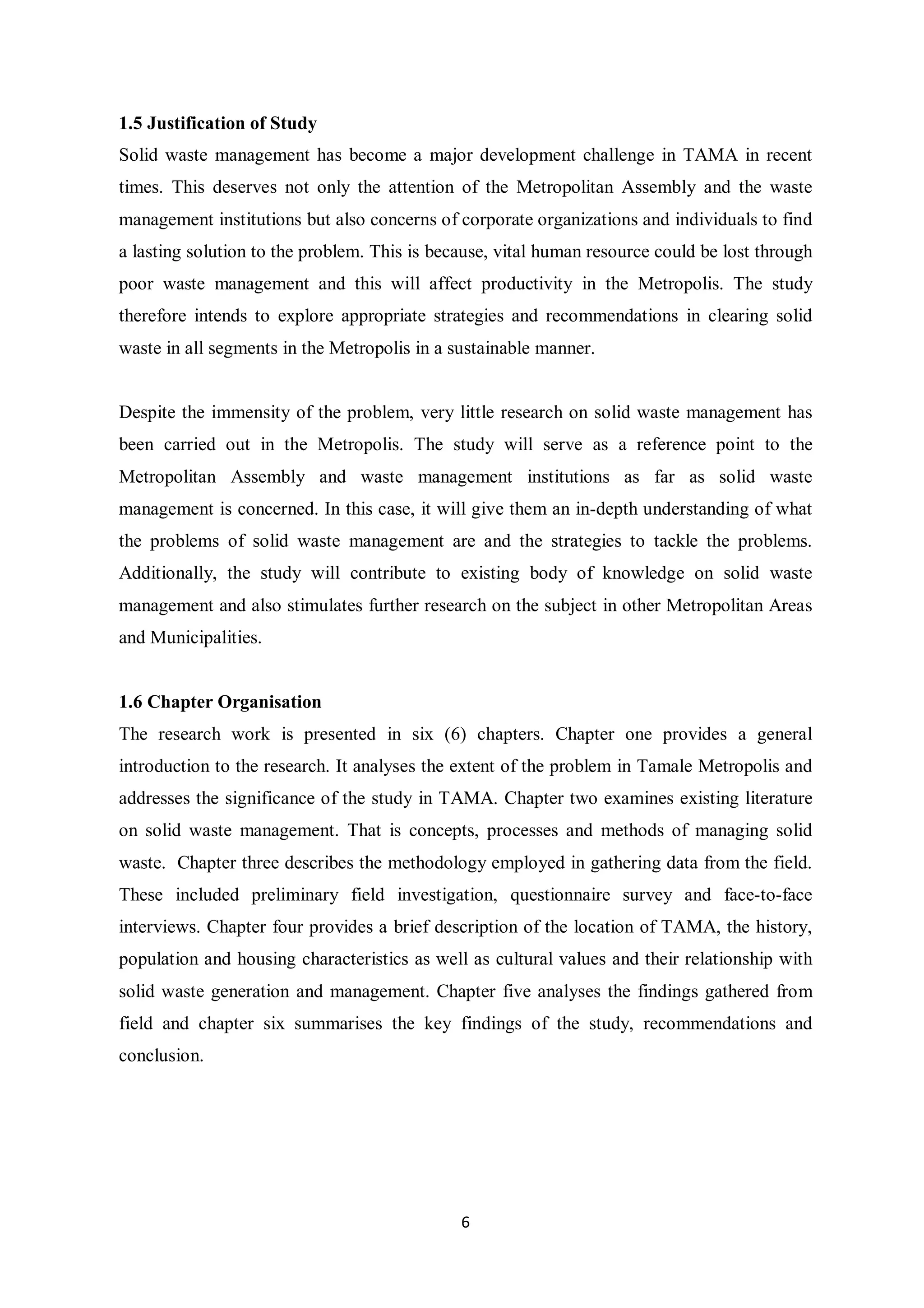 1.5 Justification of Study
Solid waste management has become a major development challenge in TAMA in recent
times. This deserves not only the attention of the Metropolitan Assembly and the waste
management institutions but also concerns of corporate organizations and individuals to find
a lasting solution to the problem. This is because, vital human resource could be lost through
poor waste management and this will affect productivity in the Metropolis. The study
therefore intends to explore appropriate strategies and recommendations in clearing solid
waste in all segments in the Metropolis in a sustainable manner.


Despite the immensity of the problem, very little research on solid waste management has
been carried out in the Metropolis. The study will serve as a reference point to the
Metropolitan Assembly and waste management institutions as far as solid waste
management is concerned. In this case, it will give them an in-depth understanding of what
the problems of solid waste management are and the strategies to tackle the problems.
Additionally, the study will contribute to existing body of knowledge on solid waste
management and also stimulates further research on the subject in other Metropolitan Areas
and Municipalities.


1.6 Chapter Organisation
The research work is presented in six (6) chapters. Chapter one provides a general
introduction to the research. It analyses the extent of the problem in Tamale Metropolis and
addresses the significance of the study in TAMA. Chapter two examines existing literature
on solid waste management. That is concepts, processes and methods of managing solid
waste. Chapter three describes the methodology employed in gathering data from the field.
These included preliminary field investigation, questionnaire survey and face-to-face
interviews. Chapter four provides a brief description of the location of TAMA, the history,
population and housing characteristics as well as cultural values and their relationship with
solid waste generation and management. Chapter five analyses the findings gathered from
field and chapter six summarises the key findings of the study, recommendations and
conclusion.




                                              6
 
