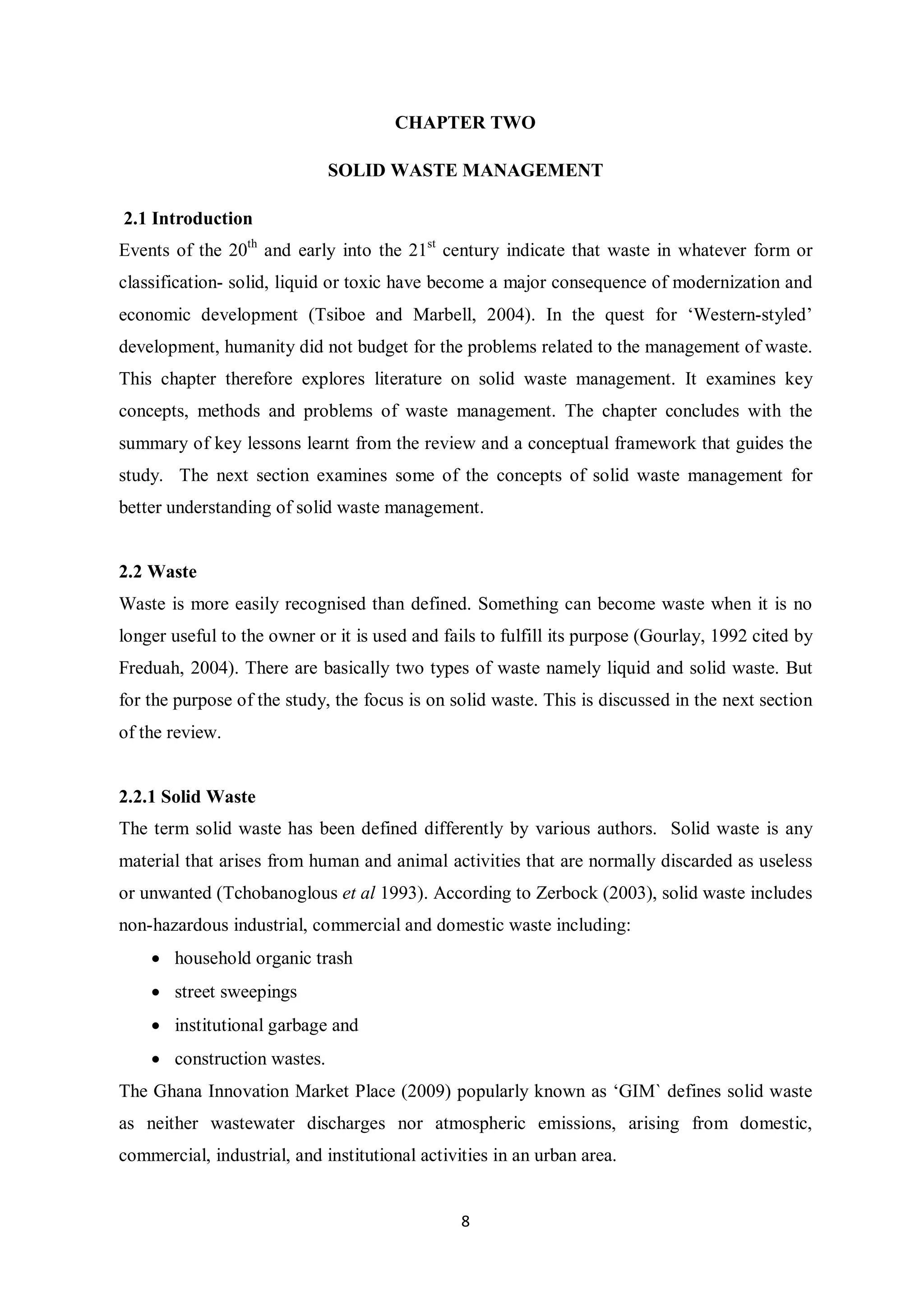 CHAPTER TWO

                             SOLID WASTE MANAGEMENT

2.1 Introduction
Events of the 20th and early into the 21st century indicate that waste in whatever form or
classification- solid, liquid or toxic have become a major consequence of modernization and
economic development (Tsiboe and Marbell, 2004). In the quest for ‘Western-styled’
development, humanity did not budget for the problems related to the management of waste.
This chapter therefore explores literature on solid waste management. It examines key
concepts, methods and problems of waste management. The chapter concludes with the
summary of key lessons learnt from the review and a conceptual framework that guides the
study. The next section examines some of the concepts of solid waste management for
better understanding of solid waste management.


2.2 Waste
Waste is more easily recognised than defined. Something can become waste when it is no
longer useful to the owner or it is used and fails to fulfill its purpose (Gourlay, 1992 cited by
Freduah, 2004). There are basically two types of waste namely liquid and solid waste. But
for the purpose of the study, the focus is on solid waste. This is discussed in the next section
of the review.


2.2.1 Solid Waste
The term solid waste has been defined differently by various authors. Solid waste is any
material that arises from human and animal activities that are normally discarded as useless
or unwanted (Tchobanoglous et al 1993). According to Zerbock (2003), solid waste includes
non-hazardous industrial, commercial and domestic waste including:
    • household organic trash
    • street sweepings
    • institutional garbage and
    • construction wastes.
The Ghana Innovation Market Place (2009) popularly known as ‘GIM` defines solid waste
as neither wastewater discharges nor atmospheric emissions, arising from domestic,
commercial, industrial, and institutional activities in an urban area.


                                                8
 