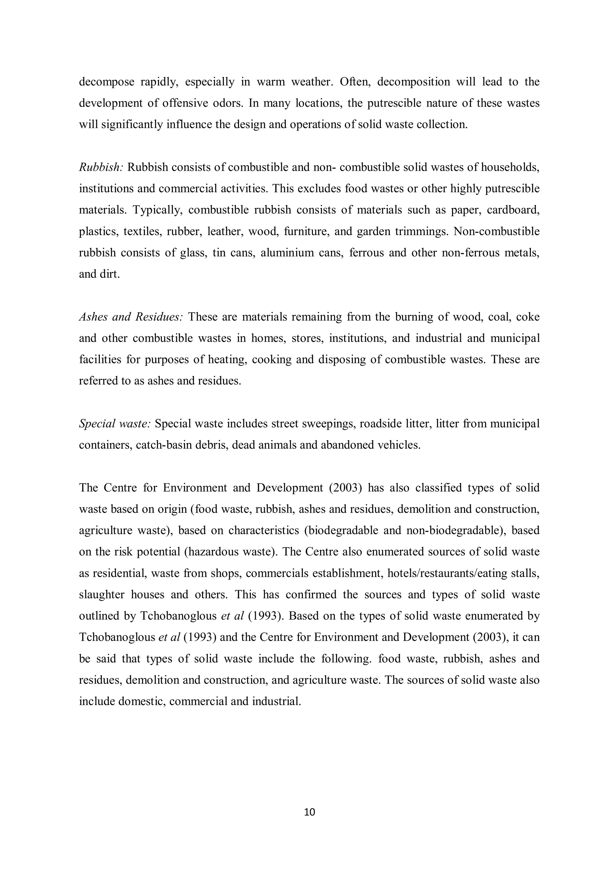 decompose rapidly, especially in warm weather. Often, decomposition will lead to the
development of offensive odors. In many locations, the putrescible nature of these wastes
will significantly influence the design and operations of solid waste collection.


Rubbish: Rubbish consists of combustible and non- combustible solid wastes of households,
institutions and commercial activities. This excludes food wastes or other highly putrescible
materials. Typically, combustible rubbish consists of materials such as paper, cardboard,
plastics, textiles, rubber, leather, wood, furniture, and garden trimmings. Non-combustible
rubbish consists of glass, tin cans, aluminium cans, ferrous and other non-ferrous metals,
and dirt.


Ashes and Residues: These are materials remaining from the burning of wood, coal, coke
and other combustible wastes in homes, stores, institutions, and industrial and municipal
facilities for purposes of heating, cooking and disposing of combustible wastes. These are
referred to as ashes and residues.


Special waste: Special waste includes street sweepings, roadside litter, litter from municipal
containers, catch-basin debris, dead animals and abandoned vehicles.


The Centre for Environment and Development (2003) has also classified types of solid
waste based on origin (food waste, rubbish, ashes and residues, demolition and construction,
agriculture waste), based on characteristics (biodegradable and non-biodegradable), based
on the risk potential (hazardous waste). The Centre also enumerated sources of solid waste
as residential, waste from shops, commercials establishment, hotels/restaurants/eating stalls,
slaughter houses and others. This has confirmed the sources and types of solid waste
outlined by Tchobanoglous et al (1993). Based on the types of solid waste enumerated by
Tchobanoglous et al (1993) and the Centre for Environment and Development (2003), it can
be said that types of solid waste include the following. food waste, rubbish, ashes and
residues, demolition and construction, and agriculture waste. The sources of solid waste also
include domestic, commercial and industrial.




                                               10
 